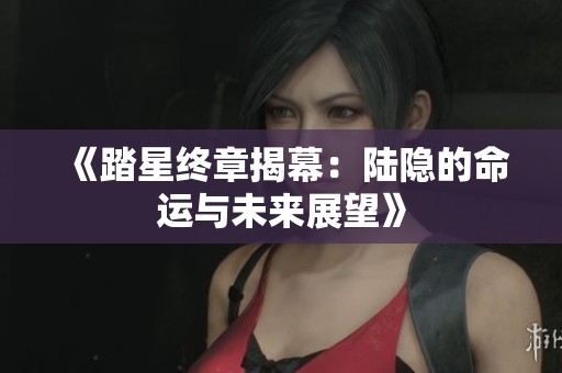 《踏星终章揭幕：陆隐的命运与未来展望》