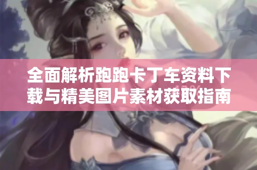 全面解析跑跑卡丁车资料下载与精美图片素材获取指南