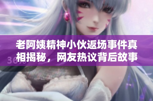老阿姨精神小伙返场事件真相揭秘，网友热议背后故事