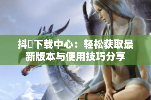 抖抈下载中心：轻松获取最新版本与使用技巧分享