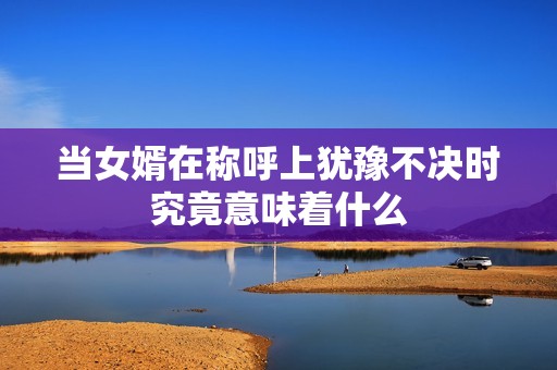 当女婿在称呼上犹豫不决时究竟意味着什么