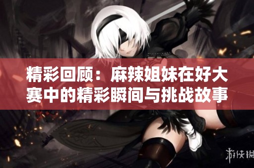 精彩回顾：麻辣姐妹在好大赛中的精彩瞬间与挑战故事