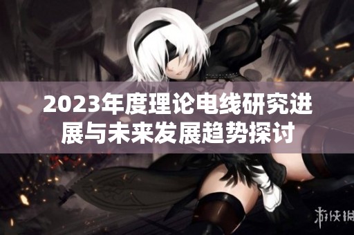 2023年度理论电线研究进展与未来发展趋势探讨