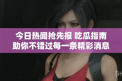 今日热闻抢先报 吃瓜指南助你不错过每一条精彩消息
