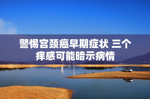警惕宫颈癌早期症状 三个痒感可能暗示病情