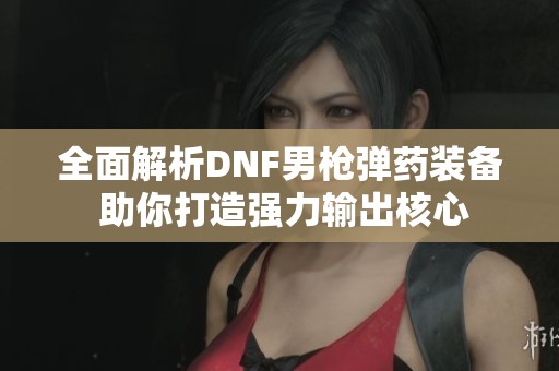 全面解析DNF男枪弹药装备 助你打造强力输出核心
