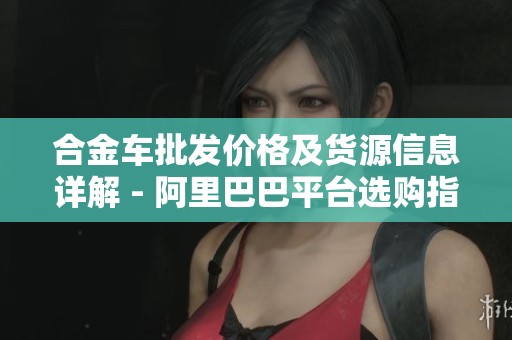 合金车批发价格及货源信息详解 - 阿里巴巴平台选购指南