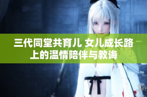 三代同堂共育儿 女儿成长路上的温情陪伴与教诲