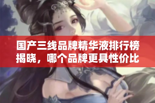 国产三线品牌精华液排行榜揭晓，哪个品牌更具性价比