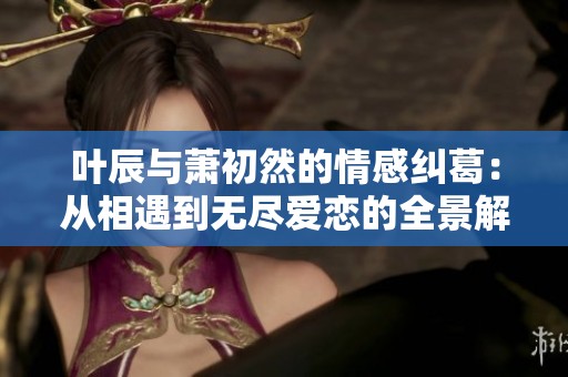 叶辰与萧初然的情感纠葛：从相遇到无尽爱恋的全景解读