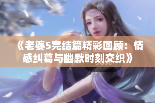 《老婆5完结篇精彩回顾：情感纠葛与幽默时刻交织》