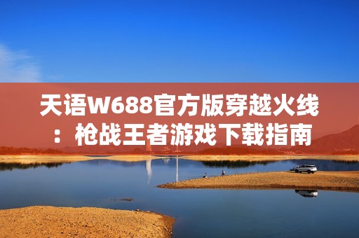 天语W688官方版穿越火线：枪战王者游戏下载指南