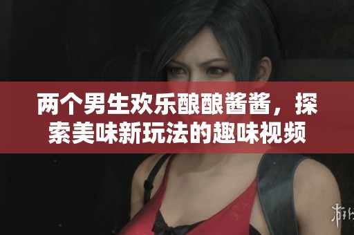 两个男生欢乐酿酿酱酱，探索美味新玩法的趣味视频