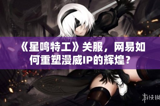 《星鸣特工》关服，网易如何重塑漫威IP的辉煌？