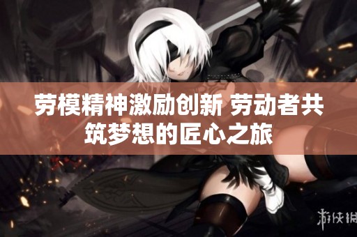 劳模精神激励创新 劳动者共筑梦想的匠心之旅