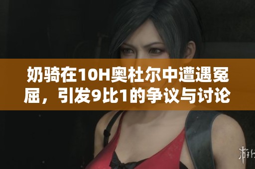 奶骑在10H奥杜尔中遭遇冤屈，引发9比1的争议与讨论