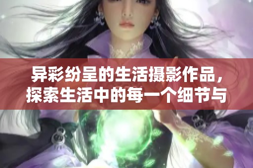 异彩纷呈的生活摄影作品，探索生活中的每一个细节与情感