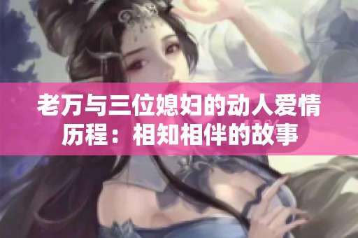 老万与三位媳妇的动人爱情历程：相知相伴的故事
