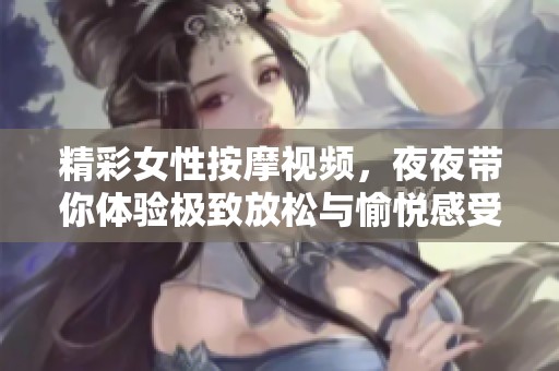 精彩女性按摩视频，夜夜带你体验极致放松与愉悦感受