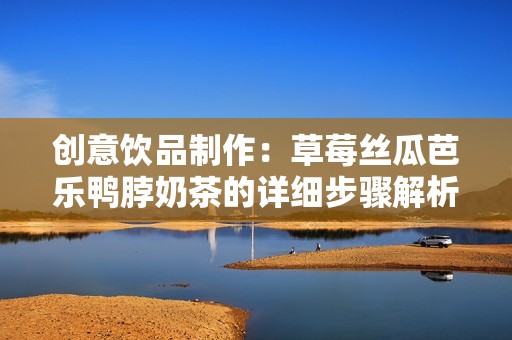创意饮品制作：草莓丝瓜芭乐鸭脖奶茶的详细步骤解析
