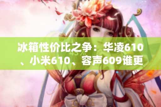 冰箱性价比之争：华凌610、小米610、容声609谁更胜一筹？