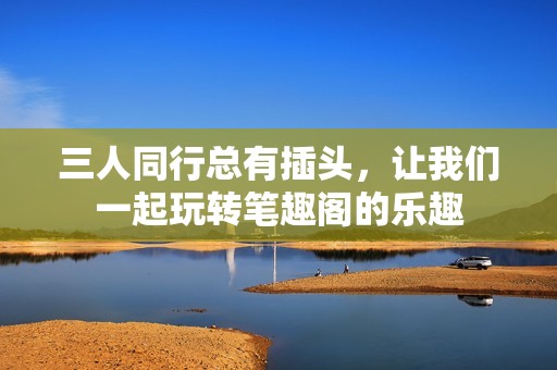 三人同行总有插头，让我们一起玩转笔趣阁的乐趣