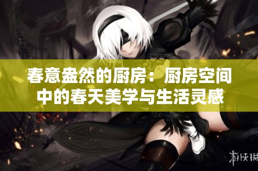 春意盎然的厨房：厨房空间中的春天美学与生活灵感