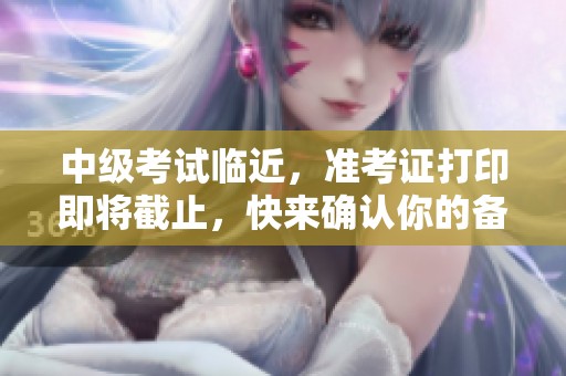 中级考试临近，准考证打印即将截止，快来确认你的备考装备清单！