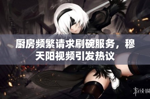 厨房频繁请求刷碗服务，穆天阳视频引发热议