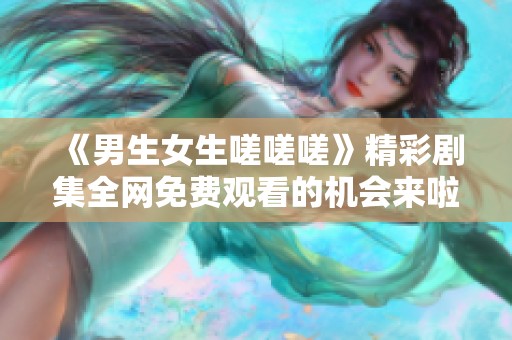 《男生女生嗟嗟嗟》精彩剧集全网免费观看的机会来啦！