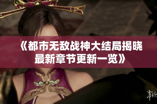 《都市无敌战神大结局揭晓 最新章节更新一览》