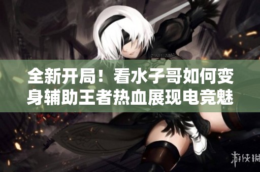 全新开局！看水子哥如何变身辅助王者热血展现电竞魅力