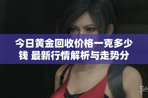 今日黄金回收价格一克多少钱 最新行情解析与走势分析