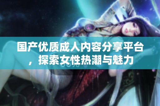 国产优质成人内容分享平台，探索女性热潮与魅力