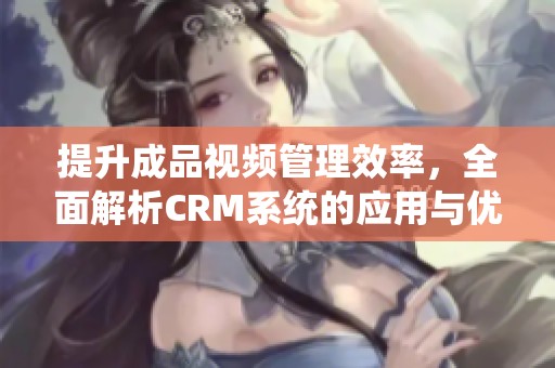 提升成品视频管理效率，全面解析CRM系统的应用与优势