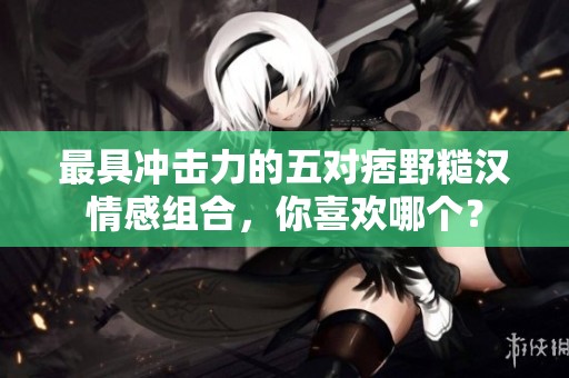 最具冲击力的五对痞野糙汉情感组合，你喜欢哪个？