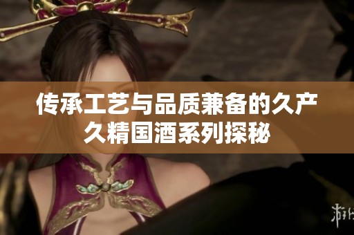 传承工艺与品质兼备的久产久精国酒系列探秘