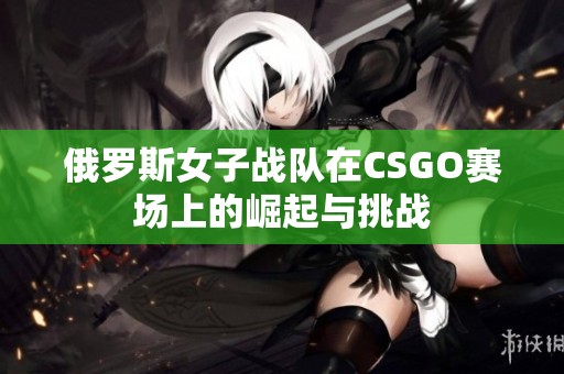 俄罗斯女子战队在CSGO赛场上的崛起与挑战