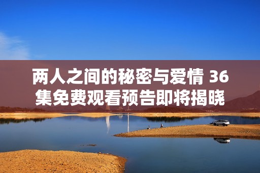 两人之间的秘密与爱情 36集免费观看预告即将揭晓