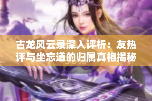 古龙风云录深入评析：友热评与坐忘道的归属真相揭秘