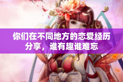 你们在不同地方的恋爱经历分享，谁有趣谁难忘