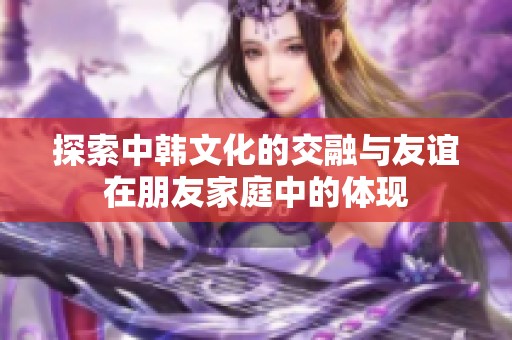 探索中韩文化的交融与友谊在朋友家庭中的体现