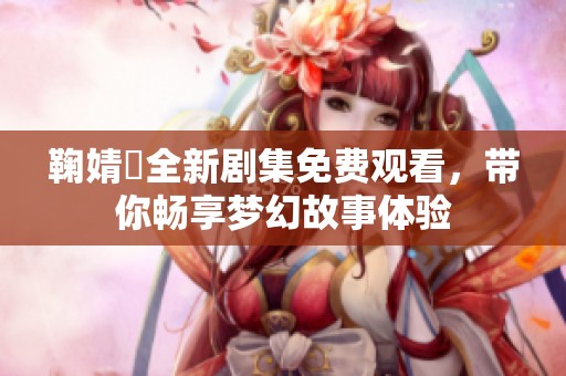 鞠婧祎全新剧集免费观看，带你畅享梦幻故事体验