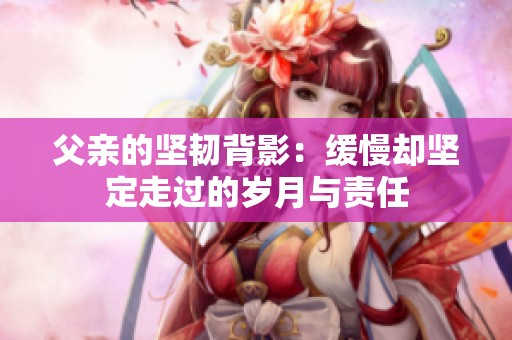 父亲的坚韧背影：缓慢却坚定走过的岁月与责任