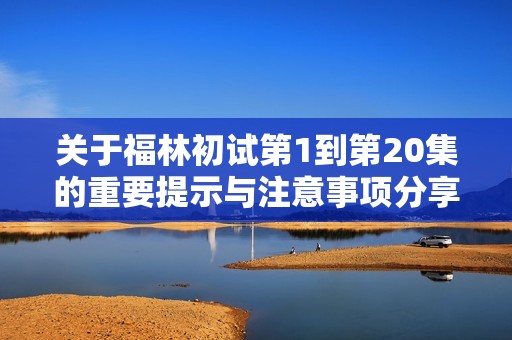关于福林初试第1到第20集的重要提示与注意事项分享