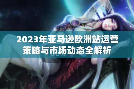 2023年亚马逊欧洲站运营策略与市场动态全解析