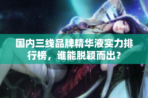 国内三线品牌精华液实力排行榜，谁能脱颖而出？