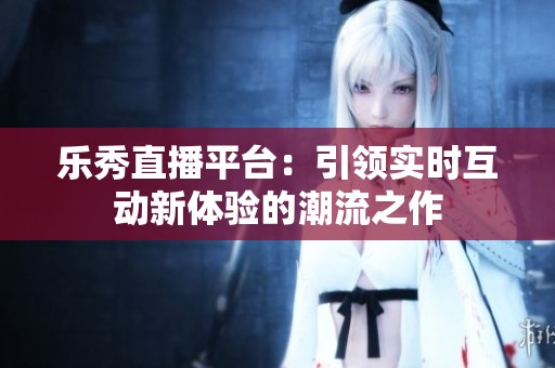 乐秀直播平台：引领实时互动新体验的潮流之作