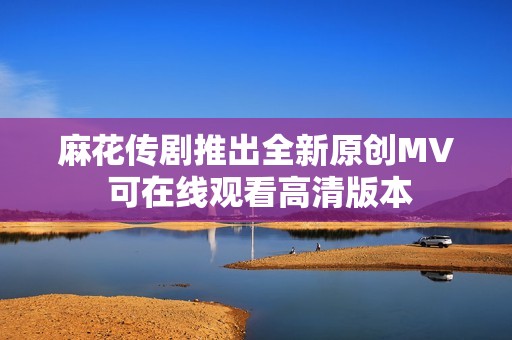 麻花传剧推出全新原创MV 可在线观看高清版本