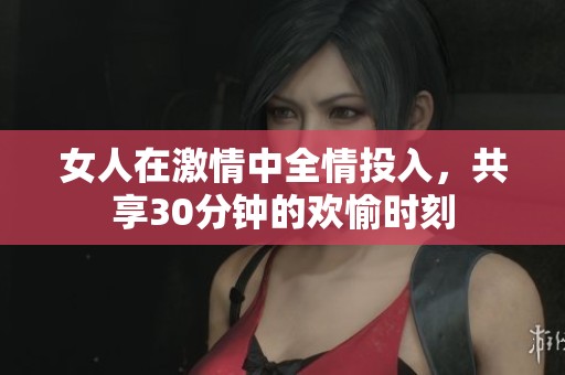 女人在激情中全情投入，共享30分钟的欢愉时刻